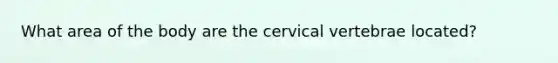 What area of the body are the cervical vertebrae located?