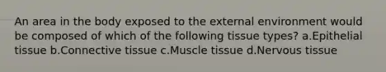 An area in the body exposed to the external environment would be composed of which of the following tissue types? a.Epithelial tissue b.Connective tissue c.Muscle tissue d.Nervous tissue