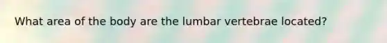 What area of the body are the lumbar vertebrae located?