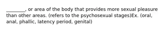 ________, or area of the body that provides more sexual pleasure than other areas. (refers to the psychosexual stages)Ex. (oral, anal, phallic, latency period, genital)