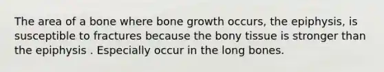 The area of a bone where bone growth occurs, the epiphysis, is susceptible to fractures because the bony tissue is stronger than the epiphysis . Especially occur in the long bones.