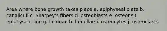 Area where bone growth takes place a. epiphyseal plate b. canaliculi c. Sharpey's fibers d. osteoblasts e. osteons f. epiphyseal line g. lacunae h. lamellae i. osteocytes j. osteoclasts