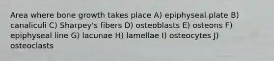 Area where bone growth takes place A) epiphyseal plate B) canaliculi C) Sharpey's fibers D) osteoblasts E) osteons F) epiphyseal line G) lacunae H) lamellae I) osteocytes J) osteoclasts