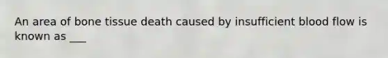 An area of bone tissue death caused by insufficient blood flow is known as ___