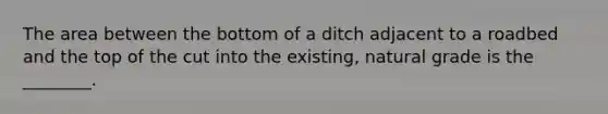 The area between the bottom of a ditch adjacent to a roadbed and the top of the cut into the existing, natural grade is the ________.