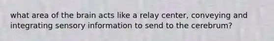 what area of the brain acts like a relay center, conveying and integrating sensory information to send to the cerebrum?