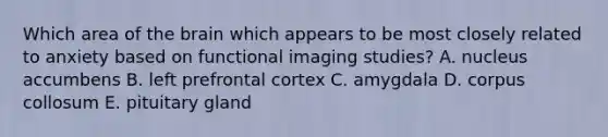 Which area of the brain which appears to be most closely related to anxiety based on functional imaging studies? A. nucleus accumbens B. left prefrontal cortex C. amygdala D. corpus collosum E. pituitary gland