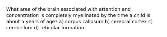 What area of the brain associated with attention and concentration is completely myelinated by the time a child is about 5 years of age? a) corpus callosum b) cerebral cortex c) cerebellum d) reticular formation