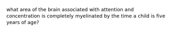 what area of the brain associated with attention and concentration is completely myelinated by the time a child is five years of age?