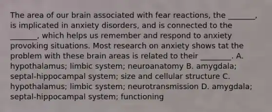 The area of our brain associated with fear reactions, the _______, is implicated in anxiety disorders, and is connected to the _______, which helps us remember and respond to anxiety provoking situations. Most research on anxiety shows tat the problem with these brain areas is related to their ________. A. hypothalamus; limbic system; neuroanatomy B. amygdala; septal-hippocampal system; size and cellular structure C. hypothalamus; limbic system; neurotransmission D. amygdala; septal-hippocampal system; functioning