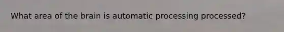 What area of the brain is automatic processing processed?