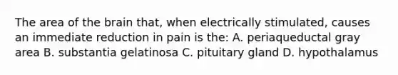 The area of the brain that, when electrically stimulated, causes an immediate reduction in pain is the: A. periaqueductal gray area B. substantia gelatinosa C. pituitary gland D. hypothalamus