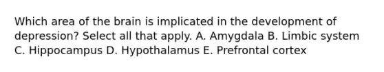 Which area of the brain is implicated in the development of depression? Select all that apply. A. Amygdala B. Limbic system C. Hippocampus D. Hypothalamus E. Prefrontal cortex