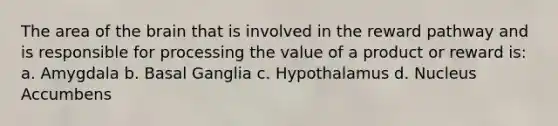 The area of the brain that is involved in the reward pathway and is responsible for processing the value of a product or reward is: a. Amygdala b. Basal Ganglia c. Hypothalamus d. Nucleus Accumbens