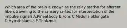 Which area of the brain is known as the relay station for afferent fibers traveling to the sensory cortex for interpretation of the impulse signal? A.Pineal body B.Pons C.Medulla oblongata D.Hypothalamus E.Thalamus