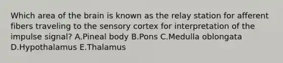 Which area of the brain is known as the relay station for afferent fibers traveling to the sensory cortex for interpretation of the impulse signal? A.Pineal body B.Pons C.Medulla oblongata D.Hypothalamus E.Thalamus