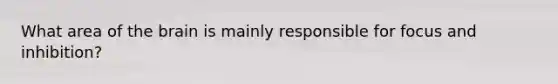 What area of the brain is mainly responsible for focus and inhibition?