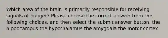 Which area of the brain is primarily responsible for receiving signals of hunger? Please choose the correct answer from the following choices, and then select the submit answer button. the hippocampus the hypothalamus the amygdala the motor cortex