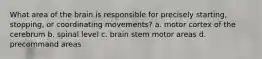 What area of the brain is responsible for precisely starting, stopping, or coordinating movements? a. motor cortex of the cerebrum b. spinal level c. brain stem motor areas d. precommand areas