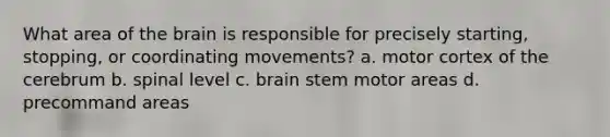 What area of the brain is responsible for precisely starting, stopping, or coordinating movements? a. motor cortex of the cerebrum b. spinal level c. brain stem motor areas d. precommand areas