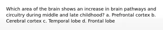 Which area of the brain shows an increase in brain pathways and circuitry during middle and late childhood? a. Prefrontal cortex b. Cerebral cortex c. Temporal lobe d. Frontal lobe
