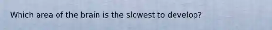 Which area of the brain is the slowest to develop?