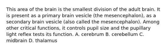 This area of the brain is the smallest division of the adult brain. It is present as a primary brain vesicle (the mesencephalon), as a secondary brain vesicle (also called the mesencephalon). Among other critical functions, it controls pupil size and the pupillary light reflex tests its function. A. cerebrum B. cerebellum C. midbrain D. thalamus