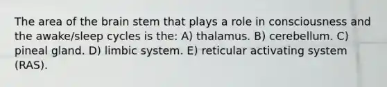 The area of the brain stem that plays a role in consciousness and the awake/sleep cycles is the: A) thalamus. B) cerebellum. C) pineal gland. D) limbic system. E) reticular activating system (RAS).