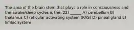 The area of the brain stem that plays a role in consciousness and the awake/sleep cycles is the: 22) ______ A) cerebellum B) thalamus C) reticular activating system (RAS) D) pineal gland E) limbic system