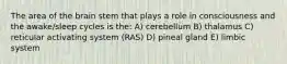 The area of the brain stem that plays a role in consciousness and the awake/sleep cycles is the: A) cerebellum B) thalamus C) reticular activating system (RAS) D) pineal gland E) limbic system