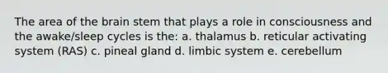 The area of the brain stem that plays a role in consciousness and the awake/sleep cycles is the: a. thalamus b. reticular activating system (RAS) c. pineal gland d. limbic system e. cerebellum