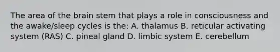 The area of the brain stem that plays a role in consciousness and the awake/sleep cycles is the: A. thalamus B. reticular activating system (RAS) C. pineal gland D. limbic system E. cerebellum