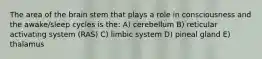 The area of the brain stem that plays a role in consciousness and the awake/sleep cycles is the: A) cerebellum B) reticular activating system (RAS) C) limbic system D) pineal gland E) thalamus