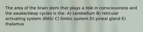 The area of the brain stem that plays a role in consciousness and the awake/sleep cycles is the: A) cerebellum B) reticular activating system (RAS) C) limbic system D) pineal gland E) thalamus