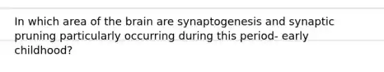 In which area of the brain are synaptogenesis and synaptic pruning particularly occurring during this period- early childhood?