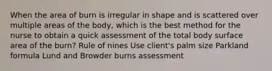 When the area of burn is irregular in shape and is scattered over multiple areas of the body, which is the best method for the nurse to obtain a quick assessment of the total body surface area of the burn? Rule of nines Use client's palm size Parkland formula Lund and Browder burns assessment