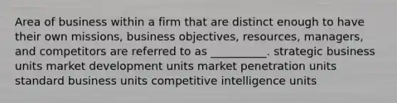 Area of business within a firm that are distinct enough to have their own missions, business objectives, resources, managers, and competitors are referred to as __________. strategic business units market development units market penetration units standard business units competitive intelligence units