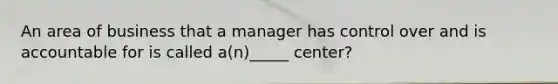 An area of business that a manager has control over and is accountable for is called a(n)_____ center?