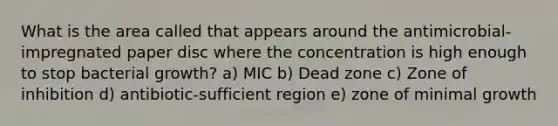 What is the area called that appears around the antimicrobial-impregnated paper disc where the concentration is high enough to stop bacterial growth? a) MIC b) Dead zone c) Zone of inhibition d) antibiotic-sufficient region e) zone of minimal growth