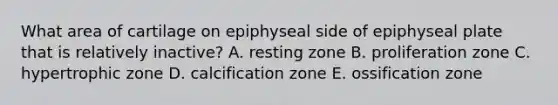 What area of cartilage on epiphyseal side of epiphyseal plate that is relatively inactive? A. resting zone B. proliferation zone C. hypertrophic zone D. calcification zone E. ossification zone