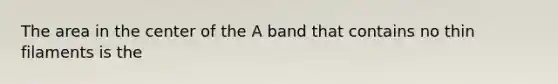 The area in the center of the A band that contains no thin filaments is the