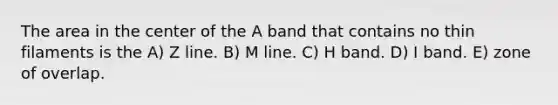 The area in the center of the A band that contains no thin filaments is the A) Z line. B) M line. C) H band. D) I band. E) zone of overlap.