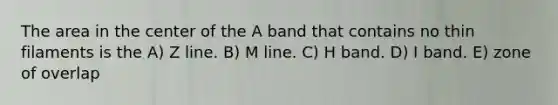 The area in the center of the A band that contains no thin filaments is the A) Z line. B) M line. C) H band. D) I band. E) zone of overlap