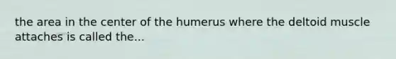 the area in the center of the humerus where the deltoid muscle attaches is called the...