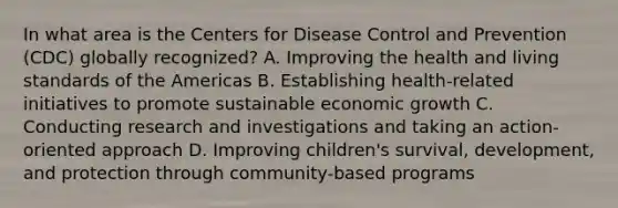 In what area is the Centers for Disease Control and Prevention (CDC) globally recognized? A. Improving the health and living standards of the Americas B. Establishing health-related initiatives to promote sustainable economic growth C. Conducting research and investigations and taking an action-oriented approach D. Improving children's survival, development, and protection through community-based programs