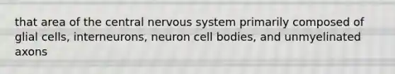 that area of the central nervous system primarily composed of glial cells, interneurons, neuron cell bodies, and unmyelinated axons