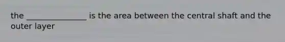 the _______________ is the area between the central shaft and the outer layer