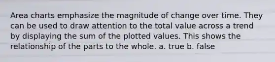 Area charts emphasize the magnitude of change over time. They can be used to draw attention to the total value across a trend by displaying the sum of the plotted values. This shows the relationship of the parts to the whole. a. true b. false