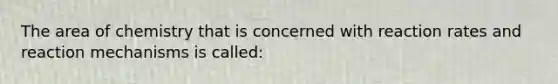 The area of chemistry that is concerned with reaction rates and reaction mechanisms is called: