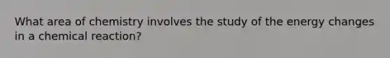 What area of chemistry involves the study of the energy changes in a chemical reaction?